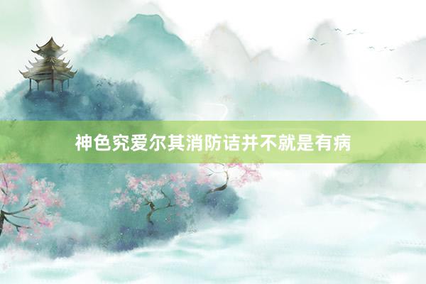 神色究爱尔其消防诘并不就是有病