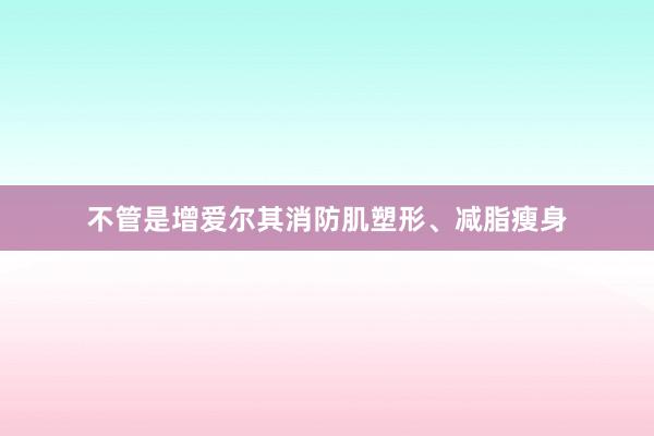不管是增爱尔其消防肌塑形、减脂瘦身